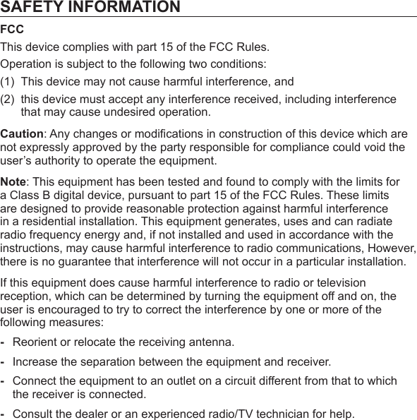 SAFETY INFORMATIONFCCThis device complies with part 15 of the FCC Rules.Operation is subject to the following two conditions:(1)  This device may not cause harmful interference, and (2)  this device must accept any interference received, including interference that may cause undesired operation.Caution: Any changes or modiﬁ cations in construction of this device which are not expressly approved by the party responsible for compliance could void the user’s authority to operate the equipment.Note: This equipment has been tested and found to comply with the limits for a Class B digital device, pursuant to part 15 of the FCC Rules. These limits are designed to provide reasonable protection against harmful interference in a residential installation. This equipment generates, uses and can radiate radio frequency energy and, if not installed and used in accordance with the instructions, may cause harmful interference to radio communications, However, there is no guarantee that interference will not occur in a particular installation.If this equipment does cause harmful interference to radio or television reception, which can be determined by turning the equipment off and on, the user is encouraged to try to correct the interference by one or more of the following measures:-  Reorient or relocate the receiving antenna.-  Increase the separation between the equipment and receiver.-  Connect the equipment to an outlet on a circuit different from that to which the receiver is connected.-  Consult the dealer or an experienced radio/TV technician for help.