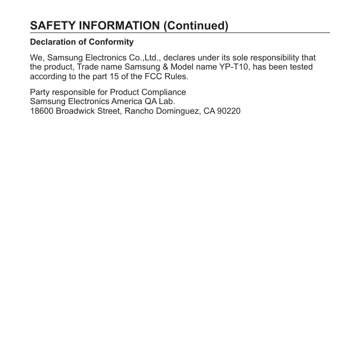 SAFETY INFORMATION (Continued)Declaration of ConformityWe, Samsung Electronics Co.,Ltd., declares under its sole responsibility that the product, Trade name Samsung &amp; Model name YP-T10, has been tested according to the part 15 of the FCC Rules.Party responsible for Product ComplianceSamsung Electronics America QA Lab.18600 Broadwick Street, Rancho Dominguez, CA 90220