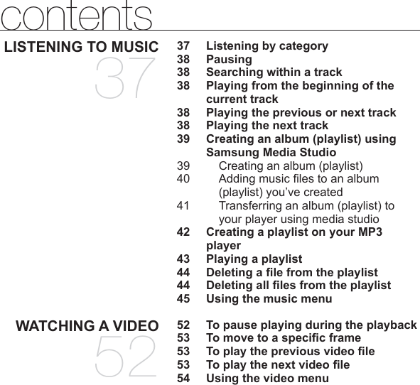 contentsLISTENING TO MUSIC3737  Listening by category38 Pausing38  Searching within a track38  Playing from the beginning of the current track38  Playing the previous or next track38  Playing the next track39  Creating an album (playlist) using Samsung Media Studio39     Creating an album (playlist)40   Adding music ﬁ les to an album (playlist) you’ve created41  Transferring an album (playlist) to your player using media studio42  Creating a playlist on your MP3 player43  Playing a playlist44 Deleting a ﬁ le from the playlist44 Deleting all ﬁ les from the playlist45  Using the music menuWATCHING A VIDEO5252  To pause playing during the playback53  To move to a speciﬁ c frame53  To play the previous video ﬁ le53  To play the next video ﬁ le54  Using the video menu