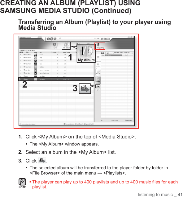 listening to music _ 41CREATING AN ALBUM (PLAYLIST) USING SAMSUNG MEDIA STUDIO (Continued)Transferring an Album (Playlist) to your player using Media Studio1.  Click &lt;My Album&gt; on the top of &lt;Media Studio&gt;.The &lt;My Album&gt; window appears.2.  Select an album in the &lt;My Album&gt; list.3.  Click  . The selected album will be transferred to the player folder by folder in &lt;File Browser&gt; of the main menu → &lt;Playlists&gt;. The player can play up to 400 playlists and up to 400 music ﬁ les for each playlist.1[YP-T10 [MTP]]32 My AlbumPortable [YP-T10[MTP]]NOTE