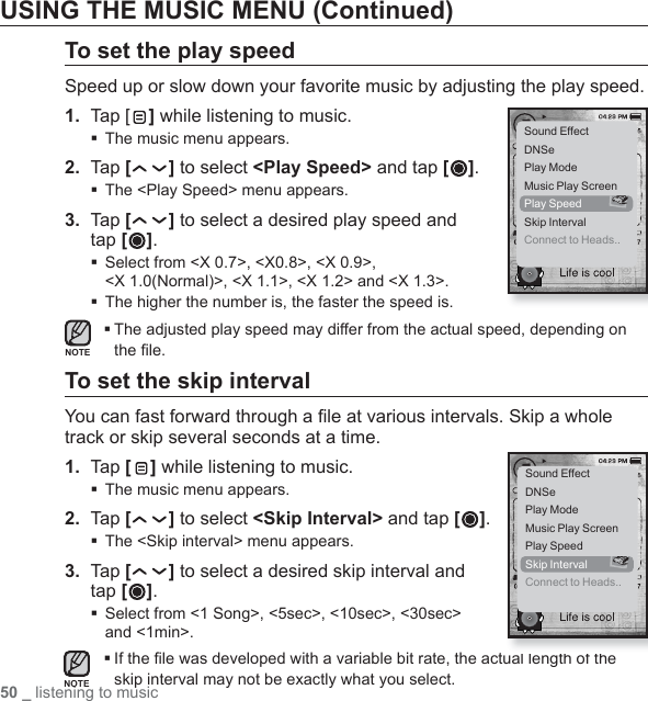 50 _ listening to musicUSING THE MUSIC MENU (Continued)To set the play speedSpeed up or slow down your favorite music by adjusting the play speed.1.  Tap [ ] while listening to music.The music menu appears.2.  Tap [ ] to select &lt;Play Speed&gt; and tap [ ].The &lt;Play Speed&gt; menu appears.3.  Tap [ ] to select a desired play speed and tap [ ]. Select from &lt;X 0.7&gt;, &lt;X0.8&gt;, &lt;X 0.9&gt;, &lt;X 1.0(Normal)&gt;, &lt;X 1.1&gt;, &lt;X 1.2&gt; and &lt;X 1.3&gt;. The higher the number is, the faster the speed is. The adjusted play speed may differ from the actual speed, depending on the ﬁ le.To set the skip intervalYou can fast forward through a ﬁ le at various intervals. Skip a whole track or skip several seconds at a time.1.  Tap [ ] while listening to music.The music menu appears.2.  Tap [ ] to select &lt;Skip Interval&gt; and tap [ ].The &lt;Skip interval&gt; menu appears.3.  Tap [ ] to select a desired skip interval and tap [ ]. Select from &lt;1 Song&gt;, &lt;5sec&gt;, &lt;10sec&gt;, &lt;30sec&gt; and &lt;1min&gt;. If the ﬁ le was developed with a variable bit rate, the actual length of the skip interval may not be exactly what you select.NOTESound EffectDNSePlay ModeMusic Play ScreenPlay SpeedSkip IntervalConnect to Heads..Sound EffectDNSePlay ModeMusic Play ScreenPlay SpeedSkip IntervalConnect to Heads..NOTE