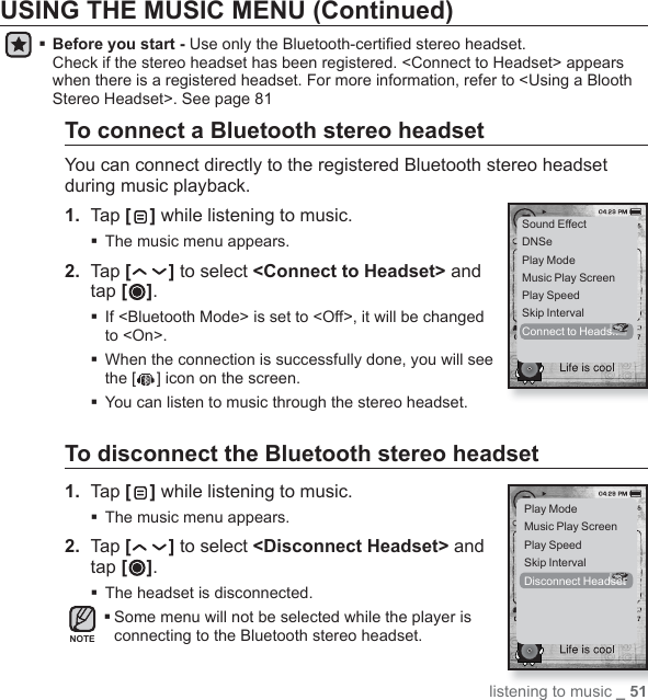 listening to music _ 51USING THE MUSIC MENU (Continued) Before you start - Use only the Bluetooth-certiﬁ ed stereo headset.Check if the stereo headset has been registered. &lt;Connect to Headset&gt; appears when there is a registered headset. For more information, refer to &lt;Using a Blooth Stereo Headset&gt;. See page 81To connect a Bluetooth stereo headsetYou can connect directly to the registered Bluetooth stereo headset during music playback.1.  Tap [] while listening to music.The music menu appears.2.  Tap [ ] to select &lt;Connect to Headset&gt; and tap [ ].  If &lt;Bluetooth Mode&gt; is set to &lt;Off&gt;, it will be changed to &lt;On&gt;. When the connection is successfully done, you will see the [ ] icon on the screen.You can listen to music through the stereo headset.To disconnect the Bluetooth stereo headset1.  Tap [ ] while listening to music.The music menu appears.2.  Tap [ ] to select &lt;Disconnect Headset&gt; and tap [ ].The headset is disconnected. Some menu will not be selected while the player is connecting to the Bluetooth stereo headset.Sound EffectDNSePlay ModeMusic Play ScreenPlay SpeedSkip IntervalConnect to Heads..Play ModeMusic Play ScreenPlay SpeedSkip IntervalDisconnect HeadsetNOTE