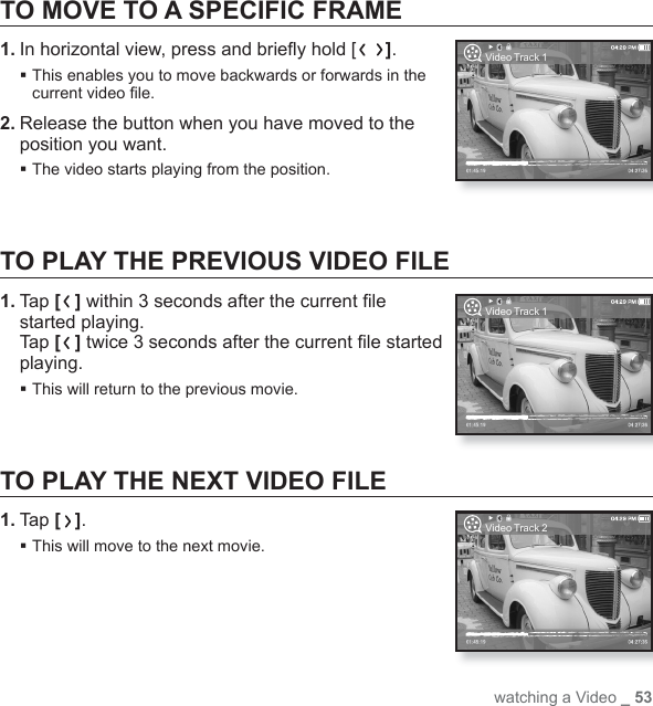 watching a Video _ 53TO MOVE TO A SPECIFIC FRAME1. In horizontal view, press and brieﬂ y hold [ ]. This enables you to move backwards or forwards in the current video ﬁ le.2. Release the button when you have moved to the position you want.The video starts playing from the position.TO PLAY THE PREVIOUS VIDEO FILE1. Tap [ ] within 3 seconds after the current ﬁ le started playing. Tap [ ] twice 3 seconds after the current ﬁ le started playing.This will return to the previous movie.TO PLAY THE NEXT VIDEO FILE1. Tap [ ].This will move to the next movie.Video Track 1Video Track 1Video Track 2