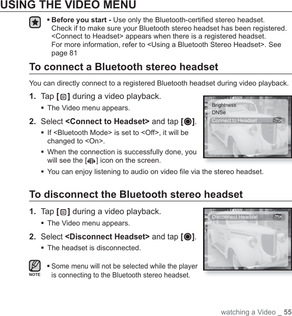 watching a Video _ 55USING THE VIDEO MENU Before you start - Use only the Bluetooth-certiﬁ ed stereo headset.Check if to make sure your Bluetooth stereo headset has been registered. &lt;Connect to Headset&gt; appears when there is a registered headset. For more information, refer to &lt;Using a Bluetooth Stereo Headset&gt;. See page 81To connect a Bluetooth stereo headsetYou can directly connect to a registered Bluetooth headset during video playback.1.  Tap [ ] during a video playback.The Video menu appears.2. Select &lt;Connect to Headset&gt; and tap [ ]. If &lt;Bluetooth Mode&gt; is set to &lt;Off&gt;, it will be changed to &lt;On&gt;. When the connection is successfully done, you will see the [ ] icon on the screen. You can enjoy listening to audio on video ﬁ le via the stereo headset.To disconnect the Bluetooth stereo headset1.  Tap [ ] during a video playback.The Video menu appears.2. Select &lt;Disconnect Headset&gt; and tap [ ].The headset is disconnected. Some menu will not be selected while the player is connecting to the Bluetooth stereo headset.BrightnessDNSeConnect to Headset  &gt;Disconnect Headset  &gt;NOTE