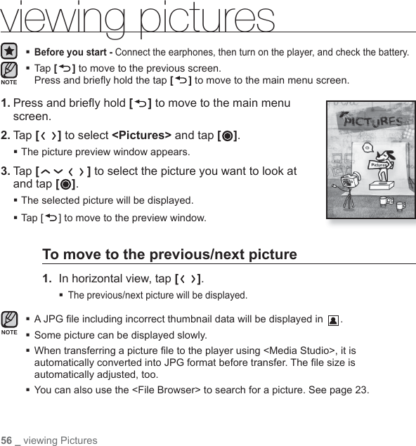 56 _ viewing Picturesviewing pictures Before you start - Connect the earphones, then turn on the player, and check the battery. Tap [ ] to move to the previous screen.Press and brieﬂ y hold the tap [] to move to the main menu screen.1. Press and brieﬂ y hold [ ] to move to the main menu screen.2. Tap [ ] to select &lt;Pictures&gt; and tap [ ].The picture preview window appears.3. Tap [ ] to select the picture you want to look at and tap [ ].The selected picture will be displayed.Tap [ ] to move to the preview window.To move to the previous/next picture1.  In horizontal view, tap [ ].The previous/next picture will be displayed. A JPG ﬁ le including incorrect thumbnail data will be displayed in  .Some picture can be displayed slowly. When transferring a picture ﬁ le to the player using &lt;Media Studio&gt;, it is automatically converted into JPG format before transfer. The ﬁ le size is automatically adjusted, too. You can also use the &lt;File Browser&gt; to search for a picture. See page 23.NOTENOTE