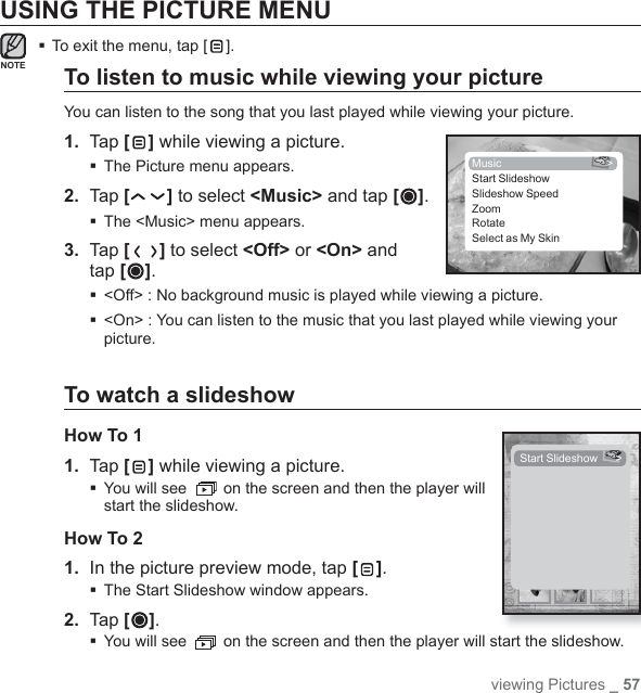 viewing Pictures _ 57NOTEUSING THE PICTURE MENUTo exit the menu, tap [ ].To listen to music while viewing your pictureYou can listen to the song that you last played while viewing your picture.1.  Tap [ ] while viewing a picture.The Picture menu appears.2.  Tap [ ] to select &lt;Music&gt; and tap [ ]. The &lt;Music&gt; menu appears. 3.  Tap [ ] to select &lt;Off&gt; or &lt;On&gt; and tap [ ]. &lt;Off&gt; : No background music is played while viewing a picture. &lt;On&gt; : You can listen to the music that you last played while viewing your picture.To watch a slideshowHow To 11. Tap [ ] while viewing a picture. You will see   on the screen and then the player will start the slideshow.How To 21.  In the picture preview mode, tap [ ].The Start Slideshow window appears.2. Tap [ ]. You will see   on the screen and then the player will start the slideshow.Music &gt;Start SlideshowSlideshow SpeedZoomRotateSelect as My SkinStart Slideshow  &gt;