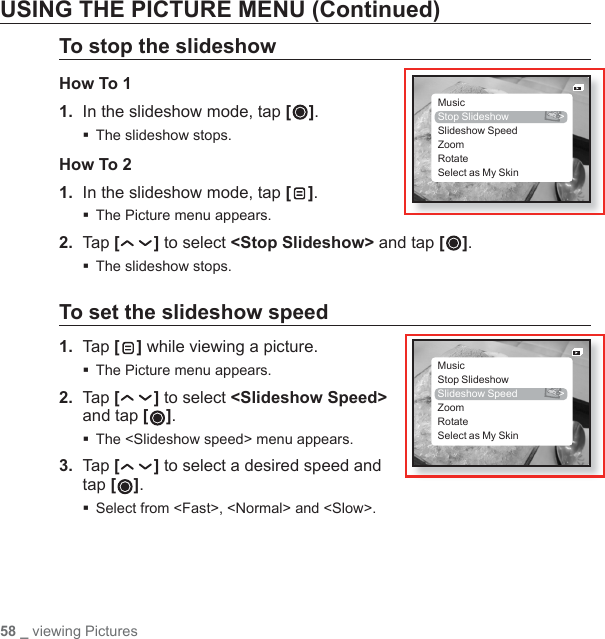 58 _ viewing PicturesUSING THE PICTURE MENU (Continued)To stop the slideshowHow To 11.  In the slideshow mode, tap [].The slideshow stops.How To 21.  In the slideshow mode, tap [ ].The Picture menu appears.2. Tap [ ] to select &lt;Stop Slideshow&gt; and tap [ ].The slideshow stops.To set the slideshow speed1.  Tap [ ] while viewing a picture.The Picture menu appears.2.  Tap [ ] to select &lt;Slideshow Speed&gt; and tap [ ].The &lt;Slideshow speed&gt; menu appears.3.  Tap [ ] to select a desired speed and tap [ ]. Select from &lt;Fast&gt;, &lt;Normal&gt; and &lt;Slow&gt;.MusicStop Slideshow  &gt;Slideshow SpeedZoomRotateSelect as My SkinMusicStop SlideshowSlideshow Speed  &gt;ZoomRotateSelect as My Skin