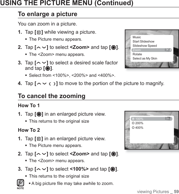 viewing Pictures _ 59USING THE PICTURE MENU (Continued)To enlarge a pictureYou can zoom in a picture.1.  Tap [ ] while viewing a picture.The Picture menu appears.2.  Tap [ ] to select &lt;Zoom&gt; and tap [ ].The &lt;Zoom&gt; menu appears.3.  Tap [ ] to select a desired scale factor and tap [ ].Select from &lt;100%&gt;, &lt;200%&gt; and &lt;400%&gt;.4.  Tap [ ] to move to the portion of the picture to magnify.To cancel the zoomingHow To 11. Tap [ ] in an enlarged picture view.This returns to the original sizeHow To 21. Tap [ ] in an enlarged picture view.The Picture menu appears. 2. Tap [ ] to select &lt;Zoom&gt; and tap [ ].The &lt;Zoom&gt; menu appears.3. Tap [ ] to select &lt;100%&gt; and tap [ ].This returns to the original sizeA big picture ﬁ le may take awhile to zoom.NOTEMusicStart SlideshowSlideshow SpeedZoom &gt;RotateSelect as My Skin 100%| 200%| 400%