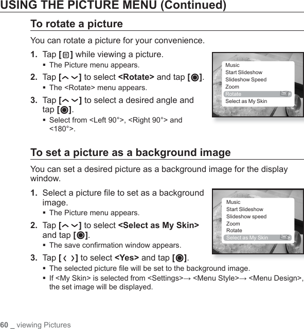 60 _ viewing PicturesUSING THE PICTURE MENU (Continued)To rotate a pictureYou can rotate a picture for your convenience.1.  Tap [ ] while viewing a picture.The Picture menu appears.2. Tap [ ] to select &lt;Rotate&gt; and tap [ ].The &lt;Rotate&gt; menu appears.3.  Tap [ ] to select a desired angle and tap [ ]. Select from &lt;Left 90°&gt;, &lt;Right 90°&gt; and &lt;180°&gt;.To set a picture as a background imageYou can set a desired picture as a background image for the display window.1.  Select a picture ﬁ le to set as a background image.The Picture menu appears.2. Tap [ ] to select &lt;Select as My Skin&gt; and tap [ ]. The save conﬁ rmation window appears.3. Tap [ ] to select &lt;Yes&gt; and tap [ ].The selected picture ﬁ le will be set to the background image. If &lt;My Skin&gt; is selected from &lt;Settings&gt;→ &lt;Menu Style&gt;→ &lt;Menu Design&gt;, the set image will be displayed.MusicStart SlideshowSlideshow SpeedZoomRotate &gt;Select as My SkinMusicStart SlideshowSlideshow speedZoomRotateSelect as My Skin  &gt;