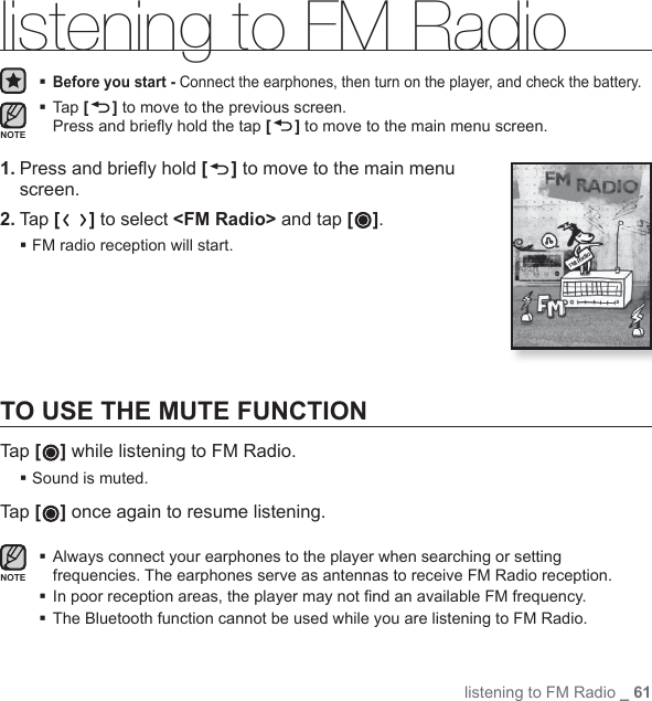 listening to FM Radio _ 61listening to FM Radio Before you start - Connect the earphones, then turn on the player, and check the battery. Tap [ ] to move to the previous screen.Press and brieﬂ y hold the tap [] to move to the main menu screen.1. Press and brieﬂ y hold [ ] to move to the main menu screen.2. Tap [ ] to select &lt;FM Radio&gt; and tap [ ]. FM radio reception will start.TO USE THE MUTE FUNCTIONTap [ ] while listening to FM Radio. Sound is muted. Tap [] once again to resume listening. Always connect your earphones to the player when searching or setting frequencies. The earphones serve as antennas to receive FM Radio reception.In poor reception areas, the player may not ﬁ nd an available FM frequency.The Bluetooth function cannot be used while you are listening to FM Radio.NOTENOTE