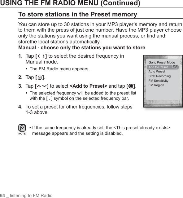 64 _ listening to FM RadioUSING THE FM RADIO MENU (Continued)To store stations in the Preset memoryYou can store up to 30 stations in your MP3 player’s memory and return to them with the press of just one number. Have the MP3 player choose only the stations you want using the manual process, or ﬁ nd and storethe local stations automatically.Manual - choose only the stations you want to store1.  Tap [] to select the desired frequency in Manual mode.The FM Radio menu appears.2.  Ta p [ ].3. Tap [ ] to select &lt;Add to Preset&gt; and tap [ ]. The selected frequency will be added to the preset list with the [ . ] symbol on the selected frequency bar.4. To set a preset for other frequencies, follow steps 1-3 above. If the same frequency is already set, the &lt;This preset already exists&gt; message appears and the setting is disabled.NOTEGo to Preset ModeAdd to PresetAuto PresetStrat RecordingFM SensitivityFM Region