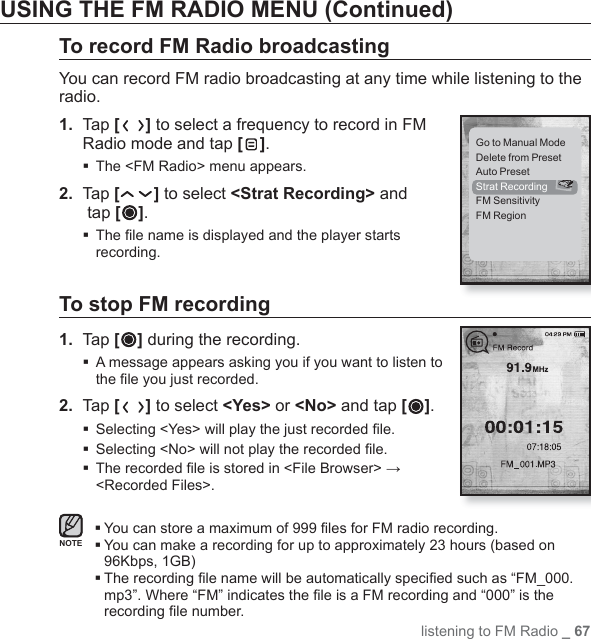 listening to FM Radio _ 67USING THE FM RADIO MENU (Continued)To record FM Radio broadcasting You can record FM radio broadcasting at any time while listening to the radio.1.  Tap [ ] to select a frequency to record in FM Radio mode and tap [ ].The &lt;FM Radio&gt; menu appears.2.  Tap [ ] to select &lt;Strat Recording&gt; and tap [ ]. The ﬁ le name is displayed and the player starts recording.To stop FM recording1.  Tap [ ] during the recording. A message appears asking you if you want to listen to the ﬁ le you just recorded.2.  Tap [ ] to select &lt;Yes&gt; or &lt;No&gt; and tap [ ]. Selecting &lt;Yes&gt; will play the just recorded ﬁ le. Selecting &lt;No&gt; will not play the recorded ﬁ le. The recorded ﬁ le is stored in &lt;File Browser&gt; → &lt;Recorded Files&gt;. You can store a maximum of 999 ﬁ les for FM radio recording. You can make a recording for up to approximately 23 hours (based on 96Kbps, 1GB) The recording ﬁ le name will be automatically speciﬁ ed such as “FM_000.mp3”. Where “FM” indicates the ﬁ le is a FM recording and “000” is the recording ﬁ le number.NOTEGo to Manual ModeDelete from PresetAuto PresetStrat RecordingFM SensitivityFM Region