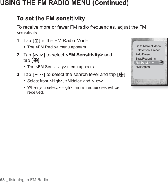68 _ listening to FM RadioUSING THE FM RADIO MENU (Continued)To set the FM sensitivityTo receive more or fewer FM radio frequencies, adjust the FM sensitivity.1.  Tap [] in the FM Radio Mode.The &lt;FM Radio&gt; menu appears.2.  Tap [ ] to select &lt;FM Sensitivity&gt; and tap [].The &lt;FM Sensitivity&gt; menu appears.3.  Tap [ ] to select the search level and tap [ ]. Select from &lt;High&gt;, &lt;Middle&gt; and &lt;Low&gt;. When you select &lt;High&gt;, more frequencies will be received.Go to Manual ModeDelete from PresetAuto PresetStrat RecordingFM Sensitivity  &gt;FM Region