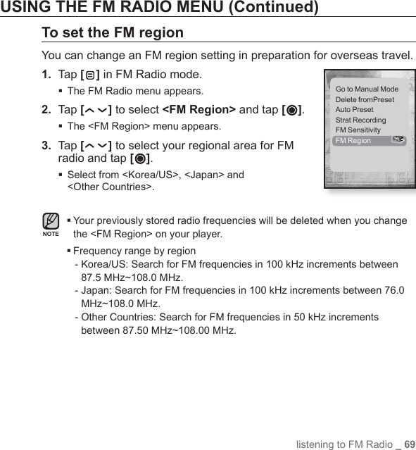 listening to FM Radio _ 69USING THE FM RADIO MENU (Continued)To set the FM regionYou can change an FM region setting in preparation for overseas travel.1.  Tap [ ] in FM Radio mode.The FM Radio menu appears.2.  Tap [ ] to select &lt;FM Region&gt; and tap [ ].The &lt;FM Region&gt; menu appears.3.  Tap [ ] to select your regional area for FM radio and tap [ ]. Select from &lt;Korea/US&gt;, &lt;Japan&gt; and &lt;Other Countries&gt;. Your previously stored radio frequencies will be deleted when you change the &lt;FM Region&gt; on your player. Frequency range by region-  Korea/US: Search for FM frequencies in 100 kHz increments between 87.5 MHz~108.0 MHz.-  Japan: Search for FM frequencies in 100 kHz increments between 76.0 MHz~108.0 MHz.-  Other Countries: Search for FM frequencies in 50 kHz increments between 87.50 MHz~108.00 MHz.NOTEGo to Manual ModeDelete fromPresetAuto PresetStrat RecordingFM SensitivityFM Region  &gt;