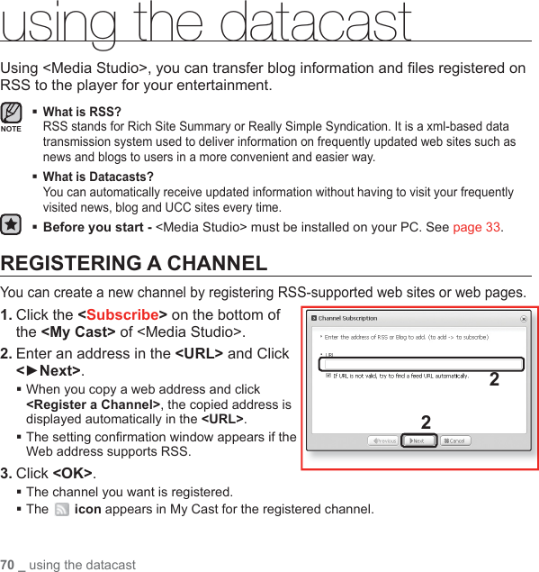 70 _ using the datacastusing the datacastUsing &lt;Media Studio&gt;, you can transfer blog information and ﬁ les registered on RSS to the player for your entertainment.  What is RSS?RSS stands for Rich Site Summary or Really Simple Syndication. It is a xml-based data transmission system used to deliver information on frequently updated web sites such as news and blogs to users in a more convenient and easier way. What is Datacasts?You can automatically receive updated information without having to visit your frequently visited news, blog and UCC sites every time.Before you start -  &lt;Media Studio&gt; must be installed on your PC. See page 33.REGISTERING A CHANNELYou can create a new channel by registering RSS-supported web sites or web pages.1. Click the &lt;Subscribe&gt; on the bottom of the &lt;My Cast&gt; of &lt;Media Studio&gt;.2. Enter an address in the &lt;URL&gt; and Click &lt;►Next&gt;. When you copy a web address and click &lt;Register a Channel&gt;, the copied address is displayed automatically in the &lt;URL&gt;. The setting conﬁ rmation window appears if the Web address supports RSS.3. Click &lt;OK&gt;.The channel you want is registered.The   icon appears in My Cast for the registered channel.22NOTE