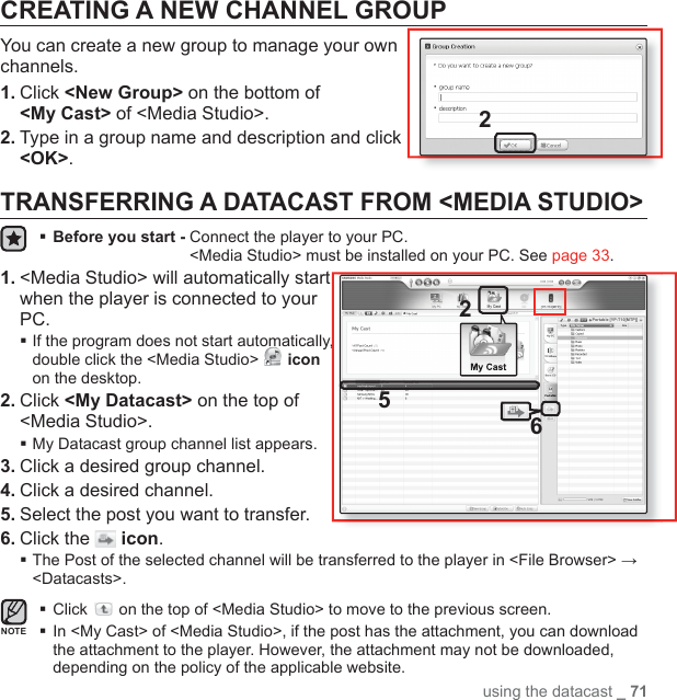 using the datacast _ 71CREATING A NEW CHANNEL GROUPYou can create a new group to manage your own channels.1. Click &lt;New Group&gt; on the bottom of &lt;My Cast&gt; of &lt;Media Studio&gt;.2. Type in a group name and description and click &lt;OK&gt;.TRANSFERRING A DATACAST FROM &lt;MEDIA STUDIO&gt;Before you start -  Connect the player to your PC.&lt;Media Studio&gt; must be installed on your PC. See page 33.1. &lt;Media Studio&gt; will automatically start when the player is connected to your PC. If the program does not start automatically, double click the &lt;Media Studio&gt;   icon on the desktop.2. Click &lt;My Datacast&gt; on the top of &lt;Media Studio&gt;.My Datacast group channel list appears.3. Click a desired group channel.4. Click a desired channel.5. Select the post you want to transfer.6. Click the   icon. The Post of the selected channel will be transferred to the player in &lt;File Browser&gt; → &lt;Datacasts&gt;.Click   on the top of &lt;Media Studio&gt; to move to the previous screen. In &lt;My Cast&gt; of &lt;Media Studio&gt;, if the post has the attachment, you can download the attachment to the player. However, the attachment may not be downloaded, depending on the policy of the applicable website.NOTE652Portable [YP-T10[MTP]][YP-T10[MTP]]2