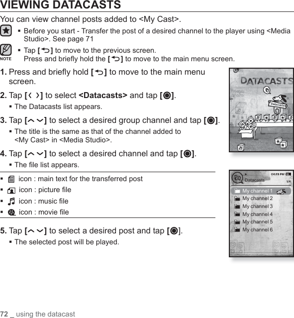72 _ using the datacastVIEWING DATACASTSYou can view channel posts added to &lt;My Cast&gt;. Before you start - Transfer the post of a desired channel to the player using &lt;Media Studio&gt;. See page 71 Tap [ ] to move to the previous screen.Press and brieﬂ y hold the [] to move to the main menu screen.1. Press and brieﬂ y hold [ ] to move to the main menu screen.2. Tap [] to select &lt;Datacasts&gt; and tap [ ].The Datacasts list appears.3. Tap [ ] to select a desired group channel and tap [ ]. The title is the same as that of the channel added to &lt;My Cast&gt; in &lt;Media Studio&gt;.4. Tap [ ] to select a desired channel and tap [ ]. The ﬁ le list appears. icon : main text for the transferred posticon : picture ﬁ le icon : music ﬁ leicon : movie ﬁ le5. Tap [ ] to select a desired post and tap []. The selected post will be played.My channel 1My channel 2My channel 3My channel 4My channel 5My channel 6DatacastsNOTE