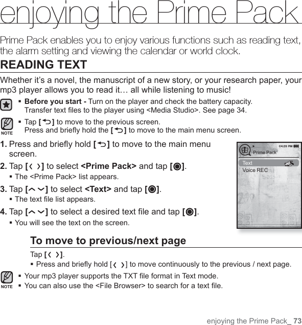 enjoying the Prime Pack_ 73enjoying the Prime PackPrime Pack enables you to enjoy various functions such as reading text, the alarm setting and viewing the calendar or world clock.READING TEXTWhether it’s a novel, the manuscript of a new story, or your research paper, your mp3 player allows you to read it… all while listening to music! Before you start - Turn on the player and check the battery capacity.Transfer text ﬁ les to the player using &lt;Media Studio&gt;. See page 34. Tap [] to move to the previous screen.Press and brieﬂ y hold the [] to move to the main menu screen.1. Press and brieﬂ y hold [ ] to move to the main menu screen.2. Tap [] to select &lt;Prime Pack&gt; and tap [ ].The &lt;Prime Pack&gt; list appears.3. Tap [ ] to select &lt;Text&gt; and tap [ ].The text ﬁ le list appears.4. Tap [ ] to select a desired text ﬁ le and tap [ ].You will see the text on the screen.To move to previous/next pageTap [ ]. Press and brieﬂ y hold [ ] to move continuously to the previous / next page.Your mp3 player supports the TXT ﬁ le format in Text mode.You can also use the &lt;File Browser&gt; to search for a text ﬁ le.NOTENOTETextVoice RECPrime Pack