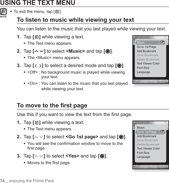 74 _ enjoying the Prime PackUSING THE TEXT MENUTo exit the menu, tap [ ].To listen to music while viewing your textYou can listen to the music that you last played while viewing your text.1.  Tap [ ] while viewing a text.The Text menu appears.2.  Tap [ ] to select &lt;Music&gt; and tap [ ].The &lt;Music&gt; menu appears.3.  Tap [ ] to select a desired mode and tap [ ]. &lt;Off&gt; :  No background music is played while viewing your text. &lt;On&gt; :  You can listen to the music that you last played while viewing your text.To move to the ﬁ rst pageUse this if you want to view the text from the ﬁ rst page.1.  Tap [ ] while viewing a text.The Text menu appears.2.  Tap [ ] to select &lt;Go 1st page&gt; and tap [ ]. You will see the conﬁ rmation window to move to the ﬁ rst page.3.  Tap [ ] to select &lt;Yes&gt; and tap [ ]. Moves to the ﬁ rst page.NOTEMusic &gt;Go to 1st PageAdd BookmarkGo to BookmarkDelete BookmarkText Viewer ColorFont SizeLanguageMusicGo to 1st Page  &gt;Add BookmarkGo to BookmarkDelete BookmarkText Viewer ColorFont SizeLanguage