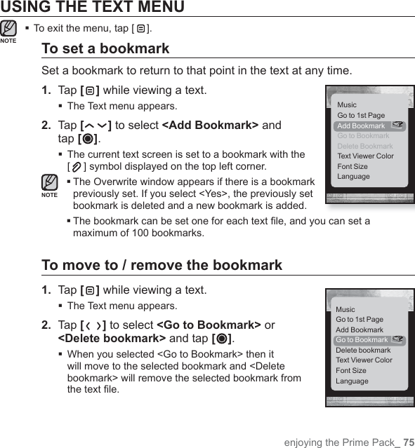 enjoying the Prime Pack_ 75USING THE TEXT MENUTo exit the menu, tap [ ].To set a bookmarkSet a bookmark to return to that point in the text at any time.1.  Tap [ ] while viewing a text.The Text menu appears.2.  Tap [ ] to select &lt;Add Bookmark&gt; and tap [ ]. The current text screen is set to a bookmark with the [] symbol displayed on the top left corner. The Overwrite window appears if there is a bookmark previously set. If you select &lt;Yes&gt;, the previously set bookmark is deleted and a new bookmark is added. The bookmark can be set one for each text ﬁ le, and you can set a maximum of 100 bookmarks.To move to / remove the bookmark1.  Tap [ ] while viewing a text.The Text menu appears.2.  Tap [ ] to select &lt;Go to Bookmark&gt; or &lt;Delete bookmark&gt; and tap [ ]. When you selected &lt;Go to Bookmark&gt; then it will move to the selected bookmark and &lt;Delete bookmark&gt; will remove the selected bookmark from the text ﬁ le.NOTENOTEMusicGo to 1st PageAdd BookmarkGo to BookmarkDelete BookmarkText Viewer ColorFont SizeLanguageMusicGo to 1st PageAdd BookmarkGo to BookmarkDelete bookmarkText Viewer ColorFont SizeLanguage