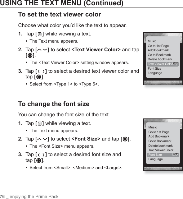 76 _ enjoying the Prime PackUSING THE TEXT MENU (Continued)To set the text viewer colorChoose what color you’d like the text to appear.1. Tap [] while viewing a text.The Text menu appears.2.  Tap [ ] to select &lt;Text Viewer Color&gt; and tap []. The &lt;Text Viewer Color&gt; setting window appears.3. Tap [ ] to select a desired text viewer color and tap [ ]. Select from &lt;Type 1&gt; to &lt;Type 6&gt;.To change the font sizeYou can change the font size of the text.1. Tap [] while viewing a text.The Text menu appears.2.  Tap [ ] to select &lt;Font Size&gt; and tap [ ].The &lt;Font Size&gt; menu appears.3. Tap [ ] to select a desired font size and tap [ ].Select from &lt;Small&gt;, &lt;Medium&gt; and &lt;Large&gt;.MusicGo to 1st PageAdd BookmarkGo to BookmarkDelete bookmarkText Viewer Color  &gt;Font SizeLanguageMusicGo to 1st PageAdd BookmarkGo to BookmarkDelete bookmarkText Viewer ColorFont Size  &gt;Language