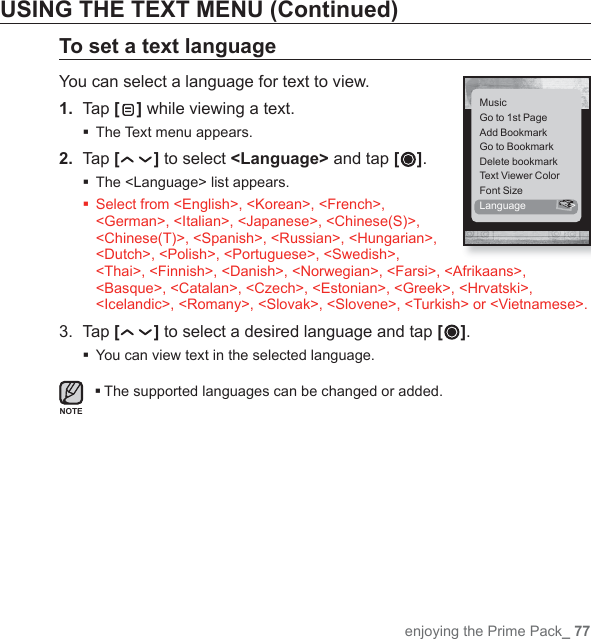 enjoying the Prime Pack_ 77USING THE TEXT MENU (Continued)To set a text languageYou can select a language for text to view.1. Tap [] while viewing a text.The Text menu appears.2.  Tap [ ] to select &lt;Language&gt; and tap [ ]. The &lt;Language&gt; list appears. Select from &lt;English&gt;, &lt;Korean&gt;, &lt;French&gt;, &lt;German&gt;, &lt;Italian&gt;, &lt;Japanese&gt;, &lt;Chinese(S)&gt;, &lt;Chinese(T)&gt;, &lt;Spanish&gt;, &lt;Russian&gt;, &lt;Hungarian&gt;, &lt;Dutch&gt;, &lt;Polish&gt;, &lt;Portuguese&gt;, &lt;Swedish&gt;, &lt;Thai&gt;, &lt;Finnish&gt;, &lt;Danish&gt;, &lt;Norwegian&gt;, &lt;Farsi&gt;, &lt;Afrikaans&gt;, &lt;Basque&gt;, &lt;Catalan&gt;, &lt;Czech&gt;, &lt;Estonian&gt;, &lt;Greek&gt;, &lt;Hrvatski&gt;, &lt;Icelandic&gt;, &lt;Romany&gt;, &lt;Slovak&gt;, &lt;Slovene&gt;, &lt;Turkish&gt; or &lt;Vietnamese&gt;.3. Tap [ ] to select a desired language and tap [ ].You can view text in the selected language.The supported languages can be changed or added.MusicGo to 1st PageAdd BookmarkGo to BookmarkDelete bookmarkText Viewer ColorFont SizeLanguage &gt;NOTE