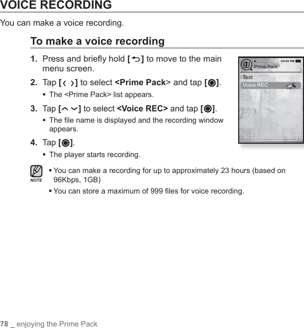 78 _ enjoying the Prime PackVOICE RECORDINGYou can make a voice recording.To make a voice recording1.  Press and brieﬂ y hold [ ] to move to the main menu screen.2.  Tap [ ] to select &lt;Prime Pack&gt; and tap [ ].The &lt;Prime Pack&gt; list appears.3. Tap [ ] to select &lt;Voice REC&gt; and tap [ ]. The ﬁ le name is displayed and the recording window appears.4. Tap [ ]. The player starts recording. You can make a recording for up to approximately 23 hours (based on 96Kbps, 1GB)You can store a maximum of 999 ﬁ les for voice recording.NOTETextVoice RECPrime Pack