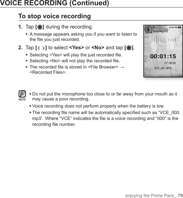 enjoying the Prime Pack_ 79VOICE RECORDING (Continued)To stop voice recording1.  Tap [ ] during the recording. A message appears asking you if you want to listen to the ﬁ le you just recorded.2.  Tap [ ] to select &lt;Yes&gt; or &lt;No&gt; and tap [ ]. Selecting &lt;Yes&gt; will play the just recorded ﬁ le. Selecting &lt;No&gt; will not play the recorded ﬁ le. The recorded ﬁ le is stored in &lt;File Browser&gt; → &lt;Recorded Files&gt;. Do not put the microphone too close to or far away from your mouth as it may cause a poor recording.Voice recording does not perform properly when the battery is low. The recording ﬁ le name will be automatically speciﬁ ed such as “VCE_000.mp3”. Where “VCE” indicates the ﬁ le is a voice recording and “000” is the recording ﬁ le number.NOTE