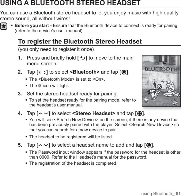 using Bluetooth_ 81USING A BLUETOOTH STEREO HEADSETYou can use a Bluetooth stereo headset to let you enjoy music with high quality stereo sound, all without wires! Before you start - Ensure that the Bluetooth device to connect is ready for pairing. (refer to the device’s user manual)To register the Bluetooth Stereo Headset(you only need to register it once)1.  Press and brieﬂ y hold [] to move to the main menu screen.2.  Tap [ ] to select &lt;Bluetooth&gt; and tap [ ].The &lt;Bluetooth Mode&gt; is set to &lt;On&gt;.The   icon will light.3.  Set the stereo headset ready for pairing. To set the headset ready for the pairing mode, refer to the headset’s user manual.4.  Tap [ ] to select &lt;Stereo Headset&gt; and tap [ ].  You will see &lt;Search New Device&gt; on the screen, if there is any device that has been previously paired with the player. Select &lt;Search New Device&gt; so that you can search for a new device to pair.The headset to be registered will be listed.5.  Tap [ ] to select a headset name to add and tap [ ]. The Password input window appears if the password for the headset is other than 0000. Refer to the Headset’s manual for the password.The registration of the headset is completed.