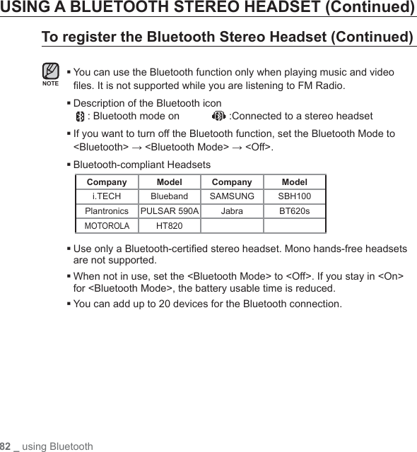 82 _ using BluetoothUSING A BLUETOOTH STEREO HEADSET (Continued)To register the Bluetooth Stereo Headset (Continued) You can use the Bluetooth function only when playing music and video ﬁ les. It is not supported while you are listening to FM Radio. Description of the Bluetooth icon  : Bluetooth mode on             :Connected to a stereo headset If you want to turn off the Bluetooth function, set the Bluetooth Mode to &lt;Bluetooth&gt; → &lt;Bluetooth Mode&gt; → &lt;Off&gt;.Bluetooth-compliant HeadsetsCompany Model Company Modeli.TECH Blueband SAMSUNG SBH100Plantronics PULSAR 590A Jabra BT620sMOTOROLAHT820 Use only a Bluetooth-certiﬁ ed stereo headset. Mono hands-free headsets are not supported. When not in use, set the &lt;Bluetooth Mode&gt; to &lt;Off&gt;. If you stay in &lt;On&gt; for &lt;Bluetooth Mode&gt;, the battery usable time is reduced.You can add up to 20 devices for the Bluetooth connection.NOTE