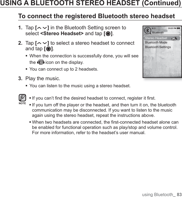 using Bluetooth_ 83USING A BLUETOOTH STEREO HEADSET (Continued)To connect the registered Bluetooth stereo headset1.  Tap [ ] in the Bluetooth Setting screen to select &lt;Stereo Headset&gt; and tap [ ].2.  Tap [] to select a stereo headset to connect and tap [ ]. When the connection is successfully done, you will see the   icon on the display.You can connect up to 2 headsets.3.  Play the music. You can listen to the music using a stereo headset.If you can’t ﬁ nd the desired headset to connect, register it ﬁ rst. If you turn off the player or the headset, and then turn it on, the bluetooth communication may be disconnected. If you want to listen to the music again using the stereo headset, repeat the instructions above. When two headsets are connected, the ﬁ rst-connected headset alone can be enabled for functional operation such as play/stop and volume control. For more information, refer to the headset’s user manual.NOTEStereo HeadsetBluetooth ModeBluetooth SettingsBluetooth