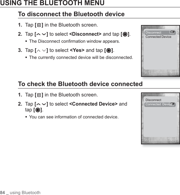84 _ using BluetoothUSING THE BLUETOOTH MENUTo disconnect the Bluetooth device1.  Tap [ ] in the Bluetooth screen.2. Tap [ ] to select &lt;Disconnect&gt; and tap [ ]. The Disconnect conﬁ rmation window appears.3.  Tap [ ] to select &lt;Yes&gt; and tap [ ]. The currently connected device will be disconnected.To check the Bluetooth device connected1.  Ta p [ ] in the Bluetooth screen.2. Tap [ ] to select &lt;Connected Device&gt; and tap [ ].You can see information of connected device.DisconnectConnected  DeviceDisconnectConnected Device