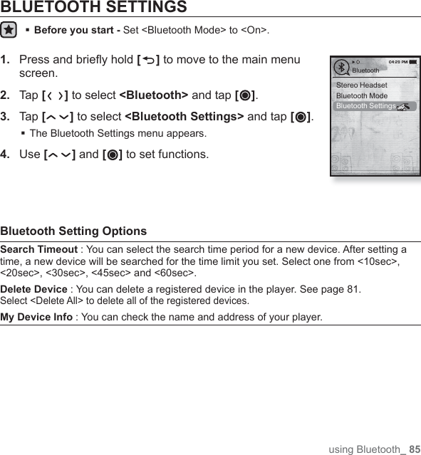 using Bluetooth_ 85BLUETOOTH SETTINGSBefore you start -  Set &lt;Bluetooth Mode&gt; to &lt;On&gt;.1.  Press and brieﬂ y hold [ ] to move to the main menu screen.2.  Tap [] to select &lt;Bluetooth&gt; and tap [ ].3.  Tap [] to select &lt;Bluetooth Settings&gt; and tap [ ].The Bluetooth Settings menu appears.4.  Use [ ] and [ ] to set functions.Bluetooth Setting OptionsSearch Timeout : You can select the search time period for a new device. After setting a time, a new device will be searched for the time limit you set. Select one from &lt;10sec&gt;, &lt;20sec&gt;, &lt;30sec&gt;, &lt;45sec&gt; and &lt;60sec&gt;.Delete Device : You can delete a registered device in the player. See page 81. Select &lt;Delete All&gt; to delete all of the registered devices.My Device Info : You can check the name and address of your player.Stereo HeadsetBluetooth ModeBluetooth SettingsBluetooth
