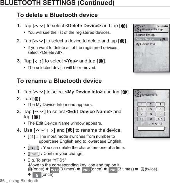 86 _ using BluetoothBLUETOOTH SETTINGS (Continued)To delete a Bluetooth device1.  Tap [ ] to select &lt;Delete Device&gt; and tap [ ].You will see the list of the registered devices.2. Tap [ ] to select a device to delete and tap [ ]. If you want to delete all of the registered devices, select &lt;Delete All&gt;.3.  Tap [ ] to select &lt;Yes&gt; and tap [ ].The selected device will be removed.To rename a Bluetooth device1.  Tap [ ] to select &lt;My Device Info&gt; and tap [ ].2. Tap [ ]. The My Device Info menu appears.3.  Tap [ ] to select &lt;Edit Device Name&gt; and tap [ ].The Edit Device Name window appears.4.  Use [ ] and [ ] to rename the device.[ ] :  The input mode switches from number to uppercase English and to lowercase English.[] : You can delete the characters one at a time.[] : Conﬁ rm your change. E.g. To enter “YPS5” -Move to the corresponding key icon and tap on it.(once) ¨  (3 times) ¨  (once) ¨  (3 times) ¨  (twice)¨ (once)My Device In..Search TimeoutDelete DeviceMy Device Info.Bluetooth Settings