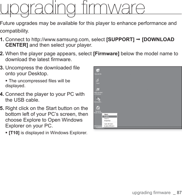 upgrading ﬁ rmware  _ 87upgrading ﬁ rmware Future upgrades may be available for this player to enhance performance andcompatibility.1. Connect to http://www.samsung.com, select [SUPPORT]  [DOWNLOAD CENTER] and then select your player.2.  When the player page appears, select [Firmware] below the model name to download the latest ﬁ rmware.3.  Uncompress the downloaded ﬁ le onto your Desktop.The uncompressed ﬁ les will be displayed.4.  Connect the player to your PC with the USB cable.5.  Right click on the Start button on the bottom left of your PC’s screen, then choose Explore to Open Windows Explorer on your PC. [T10] is displayed in Windows Explorer.