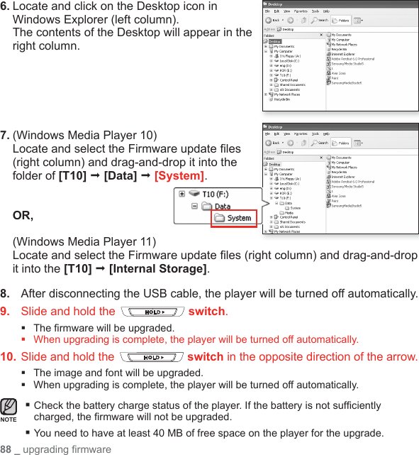 88 _ upgrading ﬁ rmware 6. Locate and click on the Desktop icon in Windows Explorer (left column).The contents of the Desktop will appear in the right column.7.  (Windows Media Player 10)Locate and select the Firmware update ﬁ les (right column) and drag-and-drop it into the folder of [T10]  [Data]  [System].OR,(Windows Media Player 11) Locate and select the Firmware update ﬁ les (right column) and drag-and-drop it into the [T10]  [Internal Storage].8.   After disconnecting the USB cable, the player will be turned off automatically.9.   Slide and hold the   switch.The ﬁ rmware will be upgraded.When upgrading is complete, the player will be turned off automatically.10.  Slide and hold the   switch in the opposite direction of the arrow.The image and font will be upgraded.When upgrading is complete, the player will be turned off automatically. Check the battery charge status of the player. If the battery is not sufﬁ ciently charged, the ﬁ rmware will not be upgraded. You need to have at least 40 MB of free space on the player for the upgrade.NOTE