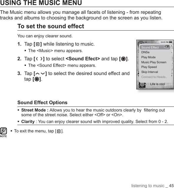 listening to music _ 45USING THE MUSIC MENU The Music menu allows you manage all facets of listening - from repeating tracks and albums to choosing the background on the screen as you listen.To set the sound effectYou can enjoy clearer sound.1.  Tap [ ] while listening to music.The &lt;Music&gt; menu appears.2.  Tap [ ] to select &lt;Sound Efect&gt; and tap [ ].The &lt;Sound Effect&gt; menu appears.3.  Tap [ ] to select the desired sound effect and tap [ ].Sound Effect OptionsStreet Mode : Allows you to hear the music outdoors clearly by  ﬁ ltering out some of the street noise. Select either &lt;Off&gt; or &lt;On&gt;.Clarity : You can enjoy clearer sound with improved quality. Select from 0 - 2.To exit the menu, tap [ ].Sound EffectDNSePlay ModeMusic Play ScreenPlay SpeedSkip IntervalConnect to Heads..NOTE