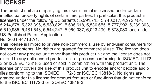 LICENSEThe product unit accompanying this user manual is licensed under certain intellectual property rights of certain third parties. In particular, this product is licensed under the following US patents : 5,991,715, 5,740,317, 4,972,484, 5,214,678, 5,323,396, 5,539,829, 5,606,618, 5,530,655, 5,777,992, 6,289,308, 5,610,985, 5,481,643, 5,544,247, 5,960,037, 6,023,490, 5,878,080, and under US Published Patent ApplicationNo. 2001-44713-A1.This license is limited to private non-commercial use by end-user consumers for licensed contents. No rights are granted for commercial use. The license does not cover any product unit other than this product unit and the license does not extend to any unli-censed product unit or process conforming to ISO/IEC 11172-3 or ISO/IEC 13818-3 used or sold in combination with this product unit. The license only covers the use of this product unit to encode and/or decode audio ﬁ les conforming to the ISO/IEC 11172-3 or ISO/IEC 13818-3. No rights are granted under this license for product features or func-tions that do not conform to the ISO/IEC 11172-3 or ISO/IEC 13818-3.