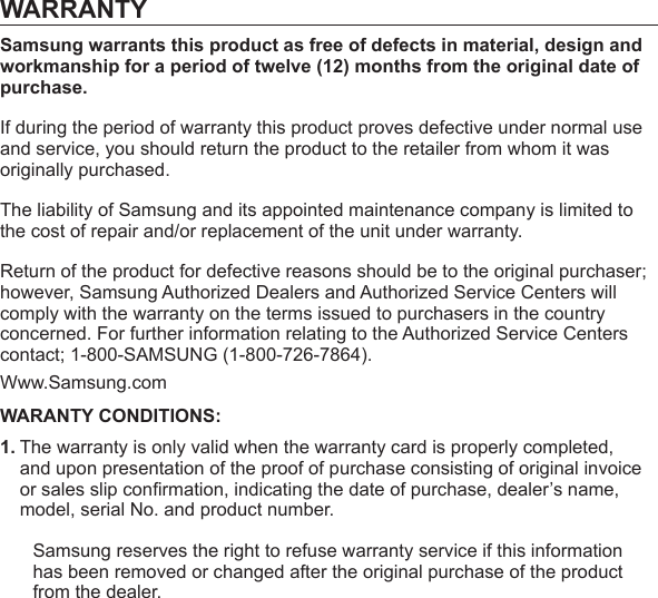 WARRANTYSamsung warrants this product as free of defects in material, design and workmanship for a period of twelve (12) months from the original date of purchase.If during the period of warranty this product proves defective under normal use and service, you should return the product to the retailer from whom it was originally purchased.The liability of Samsung and its appointed maintenance company is limited to the cost of repair and/or replacement of the unit under warranty.Return of the product for defective reasons should be to the original purchaser; however, Samsung Authorized Dealers and Authorized Service Centers will comply with the warranty on the terms issued to purchasers in the country concerned. For further information relating to the Authorized Service Centers contact; 1-800-SAMSUNG (1-800-726-7864).Www.Samsung.comWARANTY CONDITIONS:1. The warranty is only valid when the warranty card is properly completed, and upon presentation of the proof of purchase consisting of original invoice or sales slip conﬁ rmation, indicating the date of purchase, dealer’s name, model, serial No. and product number.Samsung reserves the right to refuse warranty service if this information has been removed or changed after the original purchase of the product from the dealer.