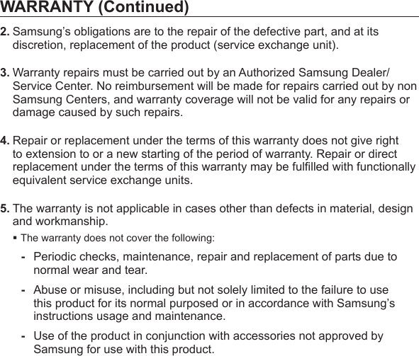 WARRANTY (Continued)2. Samsung’s obligations are to the repair of the defective part, and at its discretion, replacement of the product (service exchange unit).3. Warranty repairs must be carried out by an Authorized Samsung Dealer/ Service Center. No reimbursement will be made for repairs carried out by non Samsung Centers, and warranty coverage will not be valid for any repairs or damage caused by such repairs.4. Repair or replacement under the terms of this warranty does not give right to extension to or a new starting of the period of warranty. Repair or direct replacement under the terms of this warranty may be fulﬁ lled with functionally equivalent service exchange units.5. The warranty is not applicable in cases other than defects in material, design and workmanship.The warranty does not cover the following:-  Periodic checks, maintenance, repair and replacement of parts due to normal wear and tear.-  Abuse or misuse, including but not solely limited to the failure to use this product for its normal purposed or in accordance with Samsung’s instructions usage and maintenance.-  Use of the product in conjunction with accessories not approved by Samsung for use with this product.