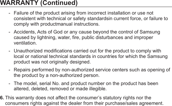 WARRANTY (Continued)-  Failure of the product arising from incorrect installation or use not consistent with technical or safety standardsin current force, or failure to comply with productmanual instructions.-  Accidents, Acts of God or any cause beyond the control of Samsung caused by lightning, water, ﬁ re, public disturbances and improper ventilation.- Unauthorized modiﬁ cations carried out for the product to comply with local or national technical standards in countries for which the Samsung product was not originally designed.-  Repairs performed by non-authorized service centers such as opening of the product by a non-authorized person.-  The model, serial No. and product number on the product has been altered, deleted, removed or made illegible.6. This warranty does not affect the consumer’s statutory rights nor the consumers rights against the dealer from their purchase/sales agreement.