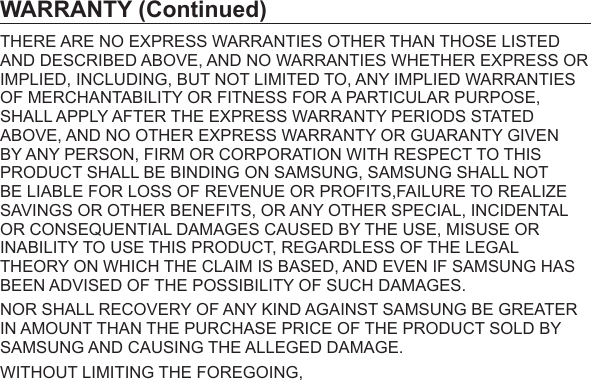 WARRANTY (Continued)THERE ARE NO EXPRESS WARRANTIES OTHER THAN THOSE LISTED AND DESCRIBED ABOVE, AND NO WARRANTIES WHETHER EXPRESS OR IMPLIED, INCLUDING, BUT NOT LIMITED TO, ANY IMPLIED WARRANTIES OF MERCHANTABILITY OR FITNESS FOR A PARTICULAR PURPOSE, SHALL APPLY AFTER THE EXPRESS WARRANTY PERIODS STATED ABOVE, AND NO OTHER EXPRESS WARRANTY OR GUARANTY GIVEN BY ANY PERSON, FIRM OR CORPORATION WITH RESPECT TO THIS PRODUCT SHALL BE BINDING ON SAMSUNG, SAMSUNG SHALL NOT BE LIABLE FOR LOSS OF REVENUE OR PROFITS,FAILURE TO REALIZE SAVINGS OR OTHER BENEFITS, OR ANY OTHER SPECIAL, INCIDENTAL OR CONSEQUENTIAL DAMAGES CAUSED BY THE USE, MISUSE OR INABILITY TO USE THIS PRODUCT, REGARDLESS OF THE LEGAL THEORY ON WHICH THE CLAIM IS BASED, AND EVEN IF SAMSUNG HAS BEEN ADVISED OF THE POSSIBILITY OF SUCH DAMAGES.NOR SHALL RECOVERY OF ANY KIND AGAINST SAMSUNG BE GREATER IN AMOUNT THAN THE PURCHASE PRICE OF THE PRODUCT SOLD BY SAMSUNG AND CAUSING THE ALLEGED DAMAGE.WITHOUT LIMITING THE FOREGOING,