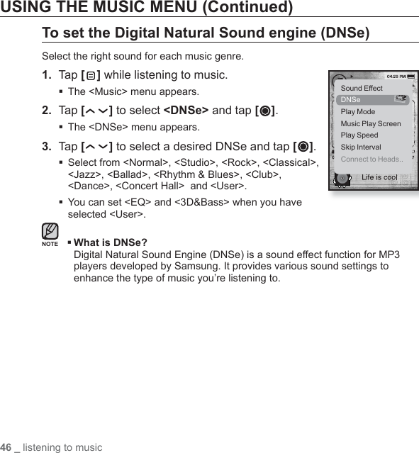 46 _ listening to musicUSING THE MUSIC MENU (Continued)To set the Digital Natural Sound engine (DNSe)Select the right sound for each music genre.1.  Tap [ ] while listening to music.The &lt;Music&gt; menu appears.2.  Tap [ ] to select &lt;DNSe&gt; and tap [ ].The &lt;DNSe&gt; menu appears.3.  Tap [ ] to select a desired DNSe and tap [ ]. Select from &lt;Normal&gt;, &lt;Studio&gt;, &lt;Rock&gt;, &lt;Classical&gt;, &lt;Jazz&gt;, &lt;Ballad&gt;, &lt;Rhythm &amp; Blues&gt;, &lt;Club&gt;, &lt;Dance&gt;, &lt;Concert Hall&gt;  and &lt;User&gt;. You can set &lt;EQ&gt; and &lt;3D&amp;Bass&gt; when you have selected &lt;User&gt;. What is DNSe?Digital Natural Sound Engine (DNSe) is a sound effect function for MP3 players developed by Samsung. It provides various sound settings to enhance the type of music you’re listening to.NOTESound EffectDNSePlay ModeMusic Play ScreenPlay SpeedSkip IntervalConnect to Heads..