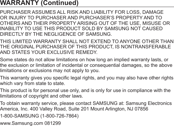 WARRANTY (Continued)PURCHASER ASSUMES ALL RISK AND LIABILITY FOR LOSS, DAMAGE OR INJURY TO PURCHASER AND PURCHASER’S PROPERTY AND TO OTHERS AND THEIR PROPERTY ARISING OUT OF THE USE, MISUSE OR INABILITY TO USE THIS PRODUCT SOLD BY SAMSUNG NOT CAUSED DIRECTLY BY THE NEGLIGENCE OF SAMSUNG.THIS LIMITED WARRANTY SHALL NOT EXTEND TO ANYONE OTHER THAN THE ORIGINAL PURCHASER OF THIS PRODUCT, IS NONTRANSFERABLE AND STATES YOUR EXCLUSIVE REMEDY.Some states do not allow limitations on how long an implied warranty lasts, or the exclusion or limitation of incidental or consequential damages, so the above limitations or exclusions may not apply to you.This warranty gives you speciﬁ c legal rights, and you may also have other rights which vary from state to state.This product is for personal use only, and is only for use in compliance with the limitations of copyright and other laws.To obtain warranty service, please contact SAMSUNG at: Samsung Electronics America, Inc. 400 Valley Road, Suite 201 Mount Arlington, NJ 078561-800-SAMSUNG (1-800-726-7864)www.Samsung.com 081299