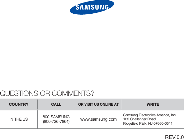 REV.0.0QUESTIONS OR COMMENTS?COUNTRY CALLOR VISIT US ONLINE ATWRITEIN THE US 800-SAMSUNG (800-726-7864) www.samsung.comSamsung Electronics America, Inc. 105 Challenger RoadRidgeﬁ eld Park, NJ 07660-0511