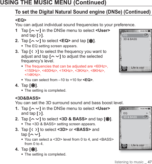 listening to music _ 47USING THE MUSIC MENU (Continued)To set the Digital Natural Sound engine (DNSe) (Continued)&lt;EQ&gt;You can adjust individual sound frequencies to your preference.1  Tap [] in the DNSe menu to select &lt;User&gt; and tap [ ].2.  Ta p [ ] to select &lt;EQ&gt; and tap [ ].The EQ setting screen appears.3.   Tap [ ] to select the frequency you want to adjust and tap [ ] to adjust the selected frequency’s level.  The frequencies that can be adjusted are &lt;60Hz&gt;, &lt;150Hz&gt;, &lt;400Hz&gt;, &lt;1KHz&gt;, &lt;3KHz&gt;, &lt;8KHz&gt;, &lt;14KHz&gt;.You can select from –10 to +10 for &lt;EQ&gt;.4.  Tap [ ]. The setting is completed.&lt;3D&amp;BASS&gt;You can set the 3D surround sound and bass boost level.1.  Tap [] in the DNSe menu to select &lt;User&gt; and tap [ ].2.  Ta p [ ] to select &lt;3D &amp; BASS&gt; and tap [ ].The &lt;3D &amp; BASS&gt; setting screen appears.3.  Tap [ ] to select &lt;3D&gt; or &lt;BASS&gt; and tap [ ]. You can select a &lt;3D&gt; level from 0 to 4, and &lt;BASS&gt; from 0 to 4.4.  Tap [ ]. The setting is completed.EQ   &gt;3D &amp; BASSEQ   &gt;3D &amp; BASS  &gt;