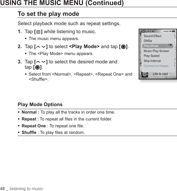 48 _ listening to musicUSING THE MUSIC MENU (Continued)To set the play modeSelect playback mode such as repeat settings.1.  Tap [ ] while listening to music.The music menu appears.2.  Tap [ ] to select &lt;Play Mode&gt; and tap [ ].The &lt;Play Mode&gt; menu appears.3.  Tap [ ] to select the desired mode and tap [ ]. Select from &lt;Normal&gt;, &lt;Repeat&gt;, &lt;Repeat One&gt; and &lt;Shufﬂ e&gt;.Play Mode OptionsNormal : To play all the tracks in order one time.Repeat : To repeat all ﬁ les in the current folder.Repeat One : To repeat one ﬁ le.Shufﬂ e : To play ﬁ les at random.Sound EffectDNSePlay ModeMusic Play ScreenPlay SpeedSkip IntervalConnect to Heads..