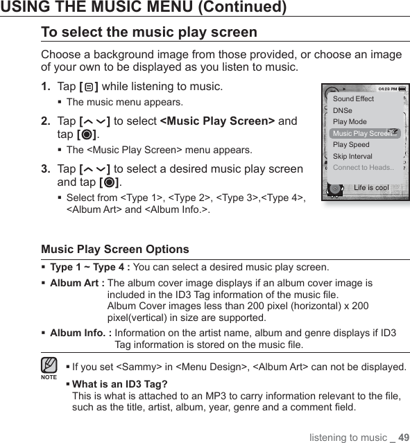 listening to music _ 49USING THE MUSIC MENU (Continued)To select the music play screenChoose a background image from those provided, or choose an image of your own to be displayed as you listen to music.1.  Tap [ ] while listening to music.The music menu appears.2.  Tap [ ] to select &lt;Music Play Screen&gt; and tap [ ].The &lt;Music Play Screen&gt; menu appears.3.  Tap [ ] to select a desired music play screen and tap [ ]. Select from &lt;Type 1&gt;, &lt;Type 2&gt;, &lt;Type 3&gt;,&lt;Type 4&gt;, &lt;Album Art&gt; and &lt;Album Info.&gt;.Music Play Screen OptionsType 1 ~ Type 4 : You can select a desired music play screen.Album Art :  The album cover image displays if an album cover image is included in the ID3 Tag information of the music ﬁ le.Album Cover images less than 200 pixel (horizontal) x 200 pixel(vertical) in size are supported.Album Info. :  Information on the artist name, album and genre displays if ID3 Tag information is stored on the music ﬁ le. If you set &lt;Sammy&gt; in &lt;Menu Design&gt;, &lt;Album Art&gt; can not be displayed. What is an ID3 Tag?This is what is attached to an MP3 to carry information relevant to the ﬁ le, such as the title, artist, album, year, genre and a comment ﬁ eld.Sound EffectDNSePlay ModeMusic Play ScreenPlay SpeedSkip IntervalConnect to Heads..NOTE