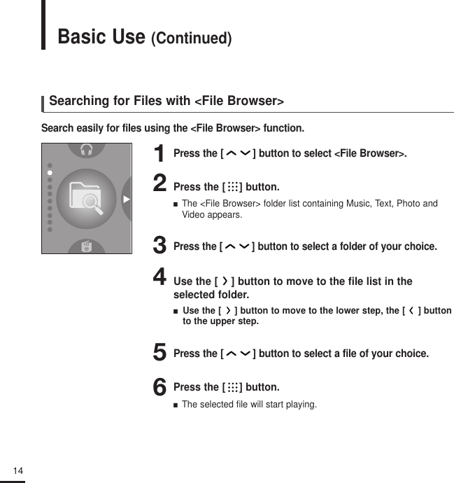 14Basic Use (Continued)Searching for Files with &lt;File Browser&gt;Search easily for files using the &lt;File Browser&gt; function.4Use the [ ] button to move to the file list in the selected folder.■   Use the [ ] button to move to the lower step, the [ ] buttonto the upper step.3Press the[] button to select a folder of your choice.6Press the [ ] button.■  The selected file will start playing.Press the [ ] button.■  The &lt;File Browser&gt; folder list containing Music, Text, Photo andVideo appears.2Press the [ ] button to select a file of your choice.51Press the [ ] button to select &lt;File Browser&gt;.