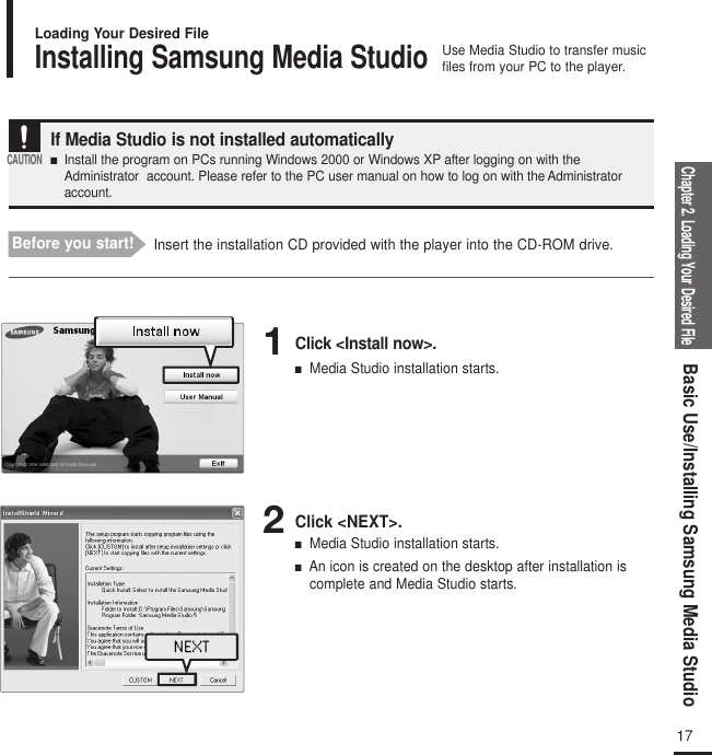 Chapter 2. Loading Your Desired FileBasic Use/Installing Samsung Media Studio17Installing Samsung Media StudioUse Media Studio to transfer musicfiles from your PC to the player.Loading Your Desired FileBefore you start! Insert the installation CD provided with the player into the CD-ROM drive.If Media Studio is not installed automatically■   Install the program on PCs running Windows 2000 or Windows XP after logging on with theAdministrator  account. Please refer to the PC user manual on how to log on with the Administratoraccount.CAUTION1Click &lt;Install now&gt;.■Media Studio installation starts.2Click &lt;NEXT&gt;.■Media Studio installation starts.■An icon is created on the desktop after installation iscomplete and Media Studio starts.